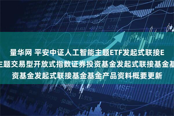 量华网 平安中证人工智能主题ETF发起式联接E: 平安中证人工智能主题交易型开放式指数证券投资基金发起式联接基金基金产品资料概要更新