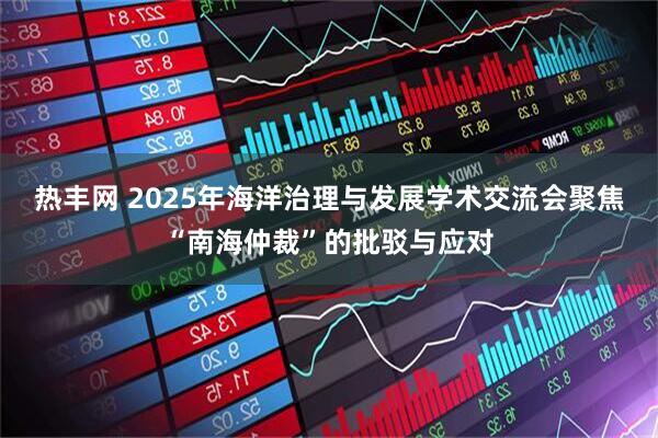 热丰网 2025年海洋治理与发展学术交流会聚焦“南海仲裁”的批驳与应对