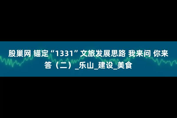股巢网 锚定“1331”文旅发展思路 我来问 你来答(二)_乐山_建设_美食