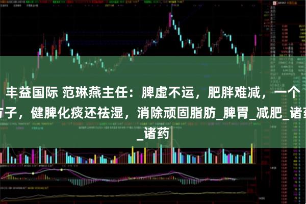 丰益国际 范琳燕主任:脾虚不运,肥胖难减,一个方子,健脾化痰还祛湿,消除顽固脂肪_脾胃_减肥_诸药