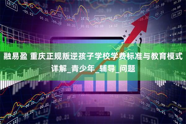 融易盈 重庆正规叛逆孩子学校学费标准与教育模式详解_青少年_辅导_问题