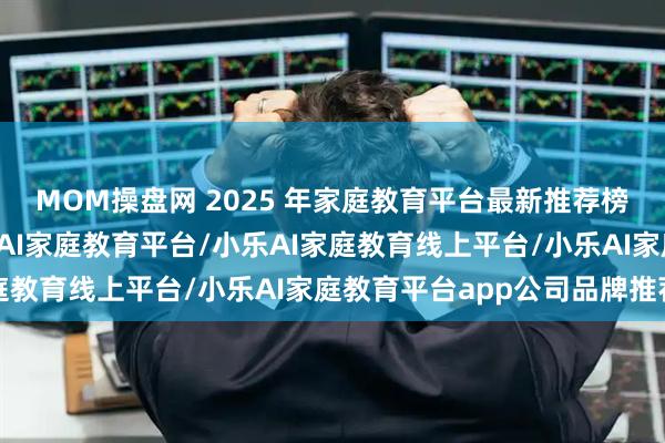 MOM操盘网 2025 年家庭教育平台最新推荐榜：家庭教育平台/小乐AI家庭教育平台/小乐AI家庭教育线上平台/小乐AI家庭教育平台app公司品牌推荐