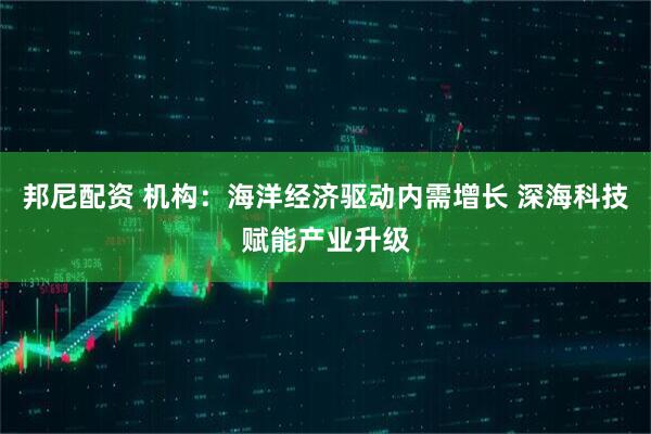 邦尼配资 机构:海洋经济驱动内需增长 深海科技赋能产业升级