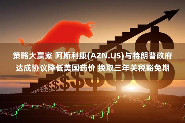 策略大赢家 阿斯利康(AZN.US)与特朗普政府达成协议降低美国药价 换取三年关税豁免期