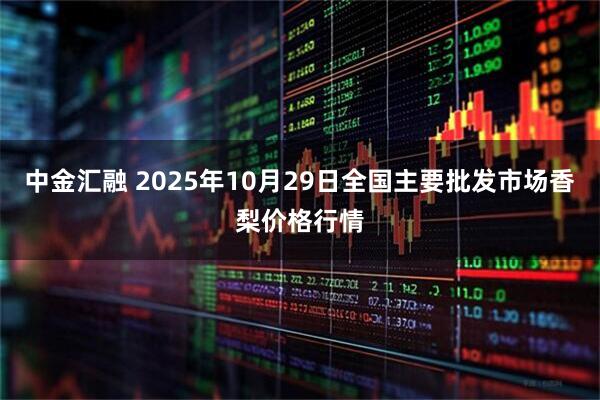 中金汇融 2025年10月29日全国主要批发市场香梨价格行情