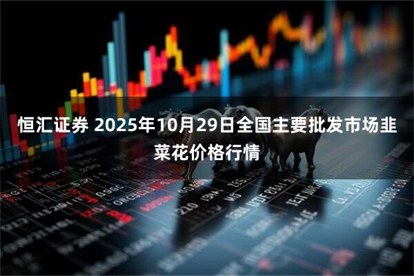 恒汇证券 2025年10月29日全国主要批发市场韭菜花价格行情