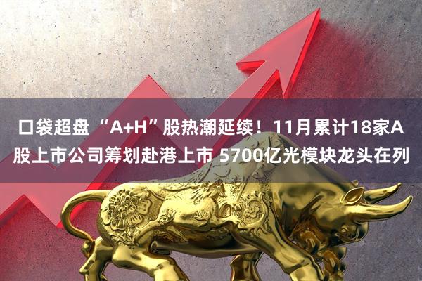 口袋超盘 “A+H”股热潮延续!11月累计18家A股上市公司筹划赴港上市 5700亿光模块龙头在列