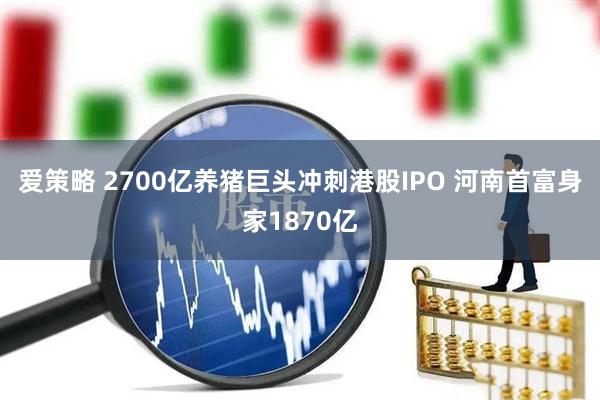 爱策略 2700亿养猪巨头冲刺港股IPO 河南首富身家1870亿