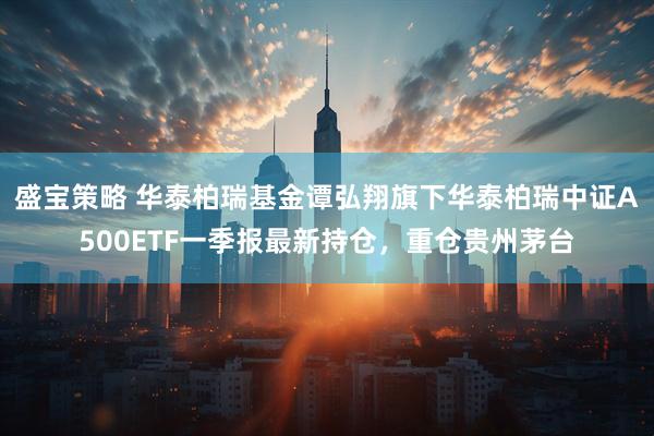 盛宝策略 华泰柏瑞基金谭弘翔旗下华泰柏瑞中证A500ETF一季报最新持仓，重仓贵州茅台