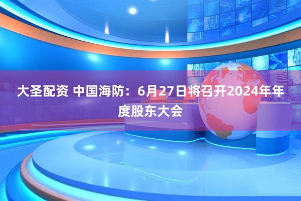 大圣配资 中国海防：6月27日将召开2024年年度股东大会
