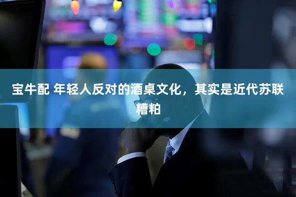 宝牛配 年轻人反对的酒桌文化，其实是近代苏联糟粕